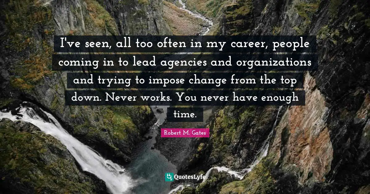 I've seen, all too often in my career, people coming in to lead agencies and organizations and trying to impose change from the top down. Never works. You never have enough time.