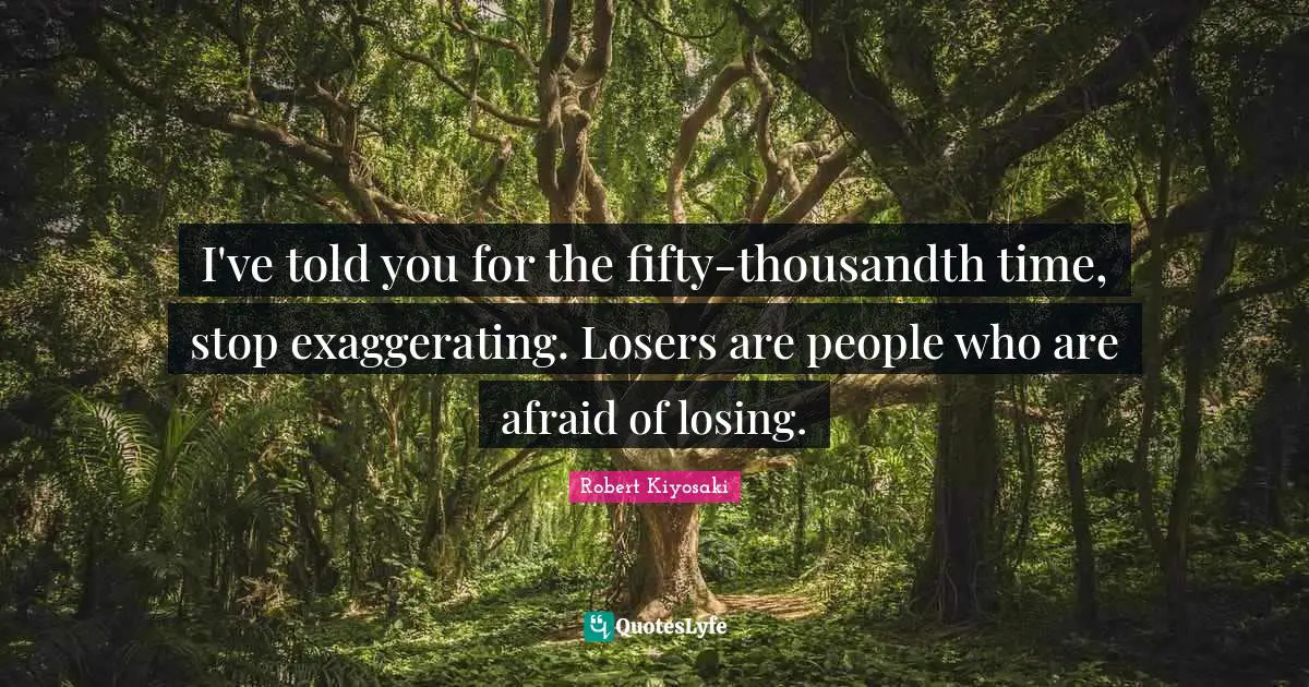 I've told you for the fifty-thousandth time, stop exaggerating. Losers are people who are afraid of losing.