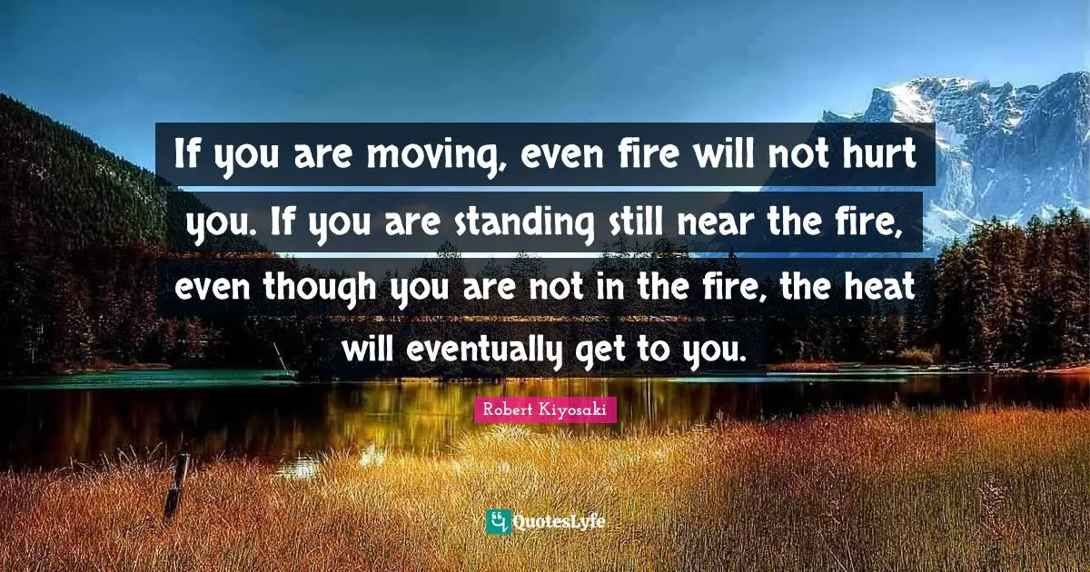 If you are moving, even fire will not hurt you. If you are standing still near the fire, even though you are not in the fire, the heat will eventually get to you.