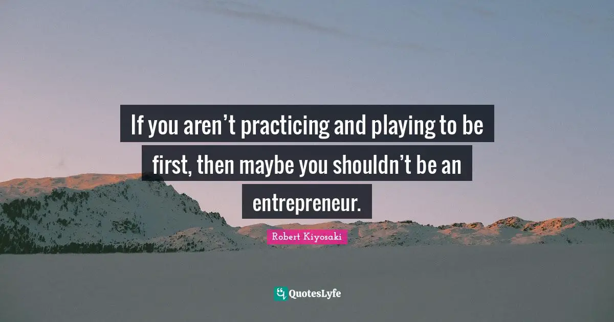 If you aren’t practicing and playing to be first, then maybe you shouldn’t be an entrepreneur.
