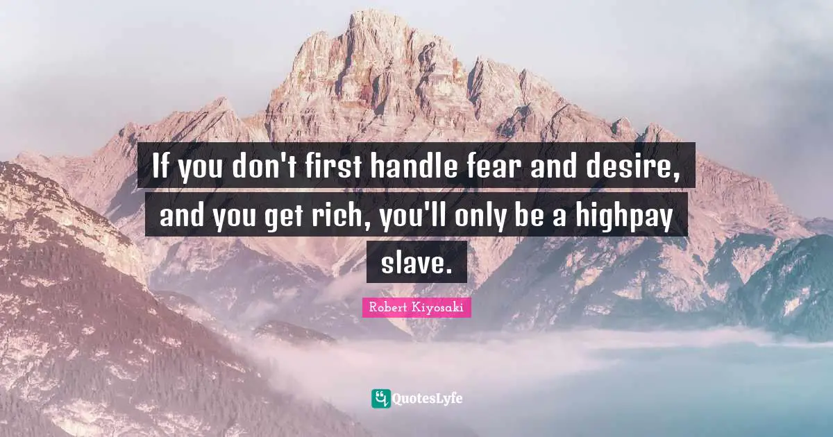 If you don't first handle fear and desire, and you get rich, you'll only be a highpay slave.