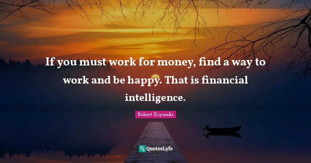 If you must work for money, find a way to work and be happy. That is financial intelligence.