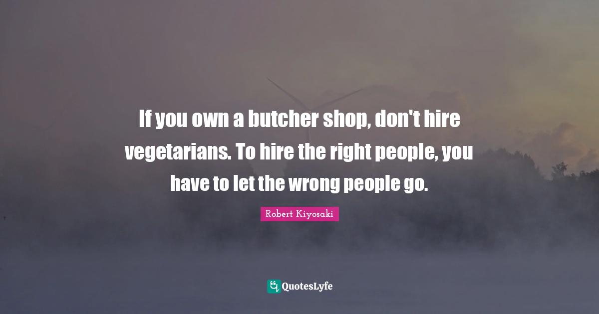 If you own a butcher shop, don't hire vegetarians. To hire the right people, you have to let the wrong people go.