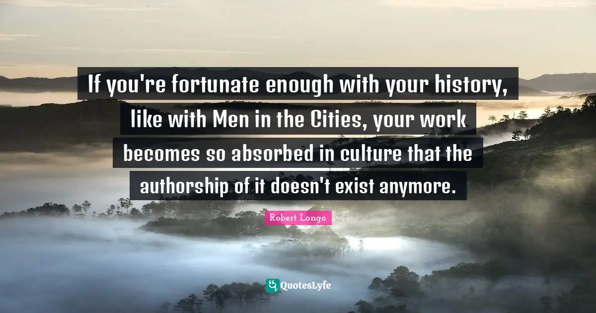 If you're fortunate enough with your history, like with Men in the Cities, your work becomes so absorbed in culture that the authorship of it doesn't exist anymore.