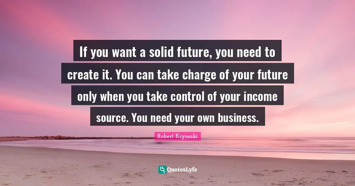 If you want a solid future, you need to create it. You can take charge of your future only when you take control of your income source. You need your own business.