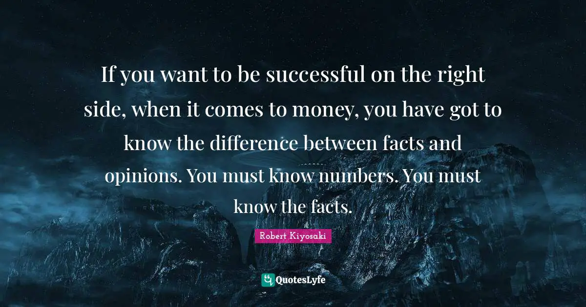 If you want to be successful on the right side, when it comes to money, you have got to know the difference between facts and opinions. You must know numbers. You must know the facts.