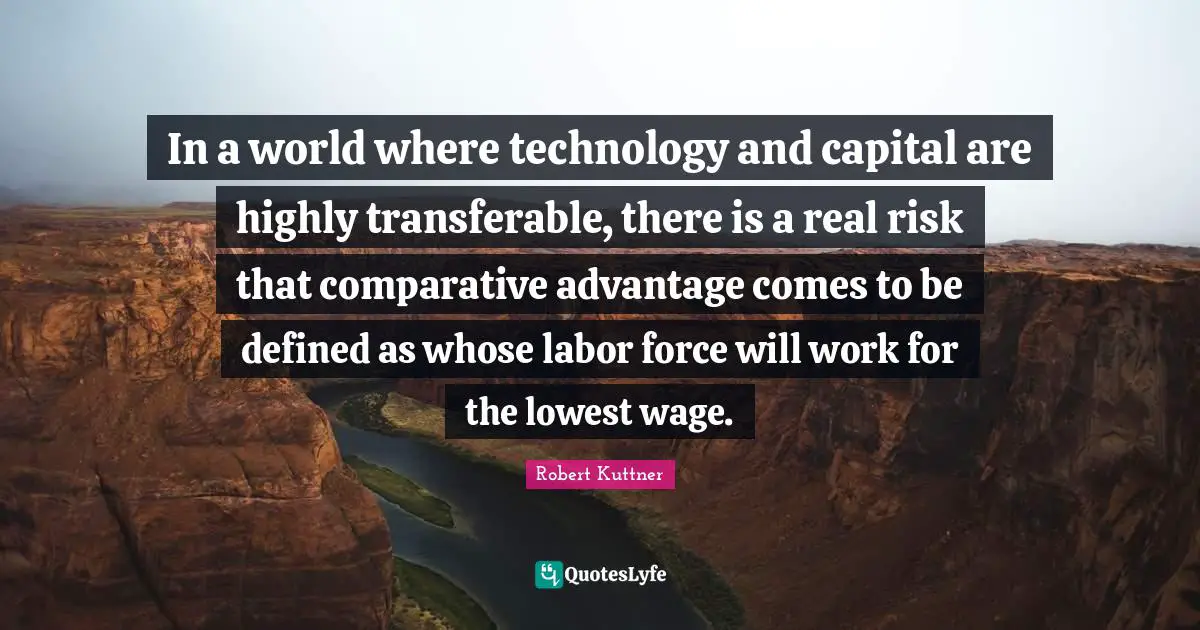 In a world where technology and capital are highly transferable, there is a real risk that comparative advantage comes to be defined as whose labor force will work for the lowest wage.