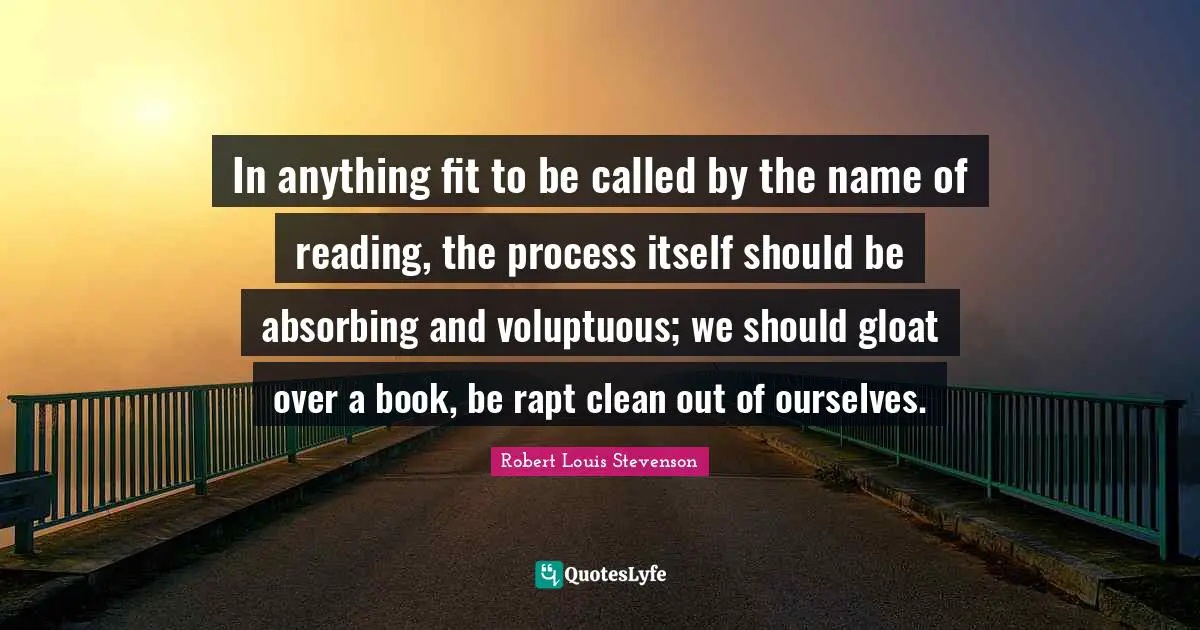 In anything fit to be called by the name of reading, the process itself should be absorbing and voluptuous; we should gloat over a book, be rapt clean out of ourselves.