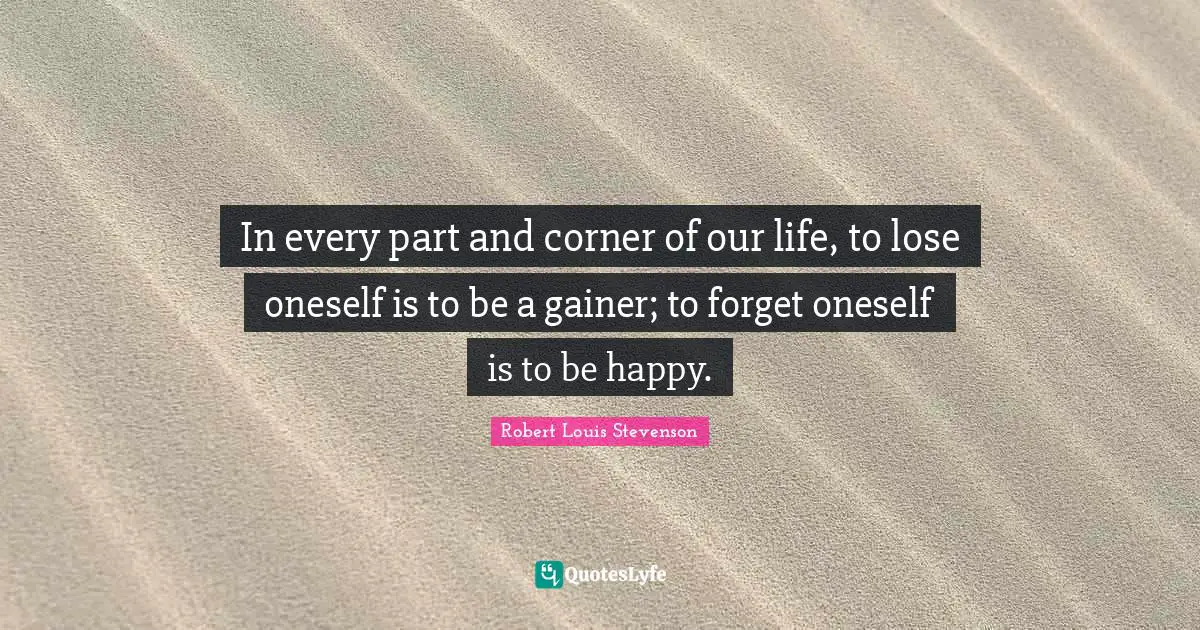 In every part and corner of our life, to lose oneself is to be a gainer; to forget oneself is to be happy.
