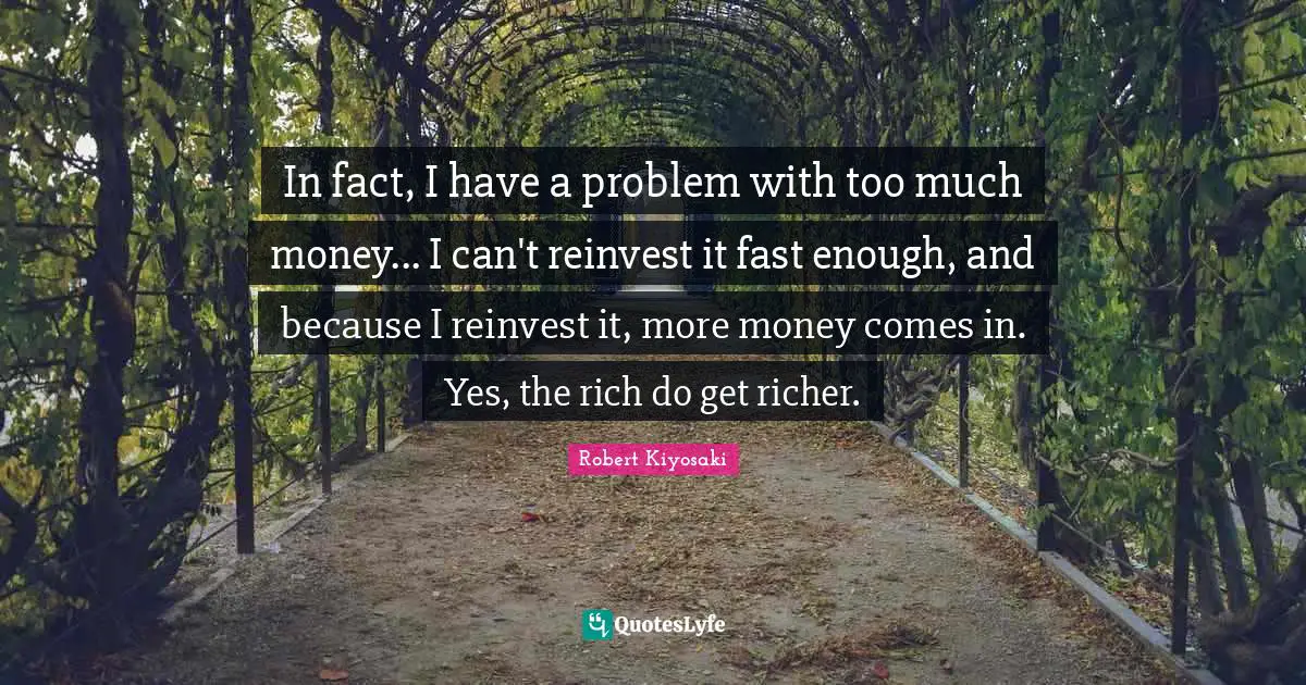 In fact, I have a problem with too much money... I can't reinvest it fast enough, and because I reinvest it, more money comes in. Yes, the rich do get richer.