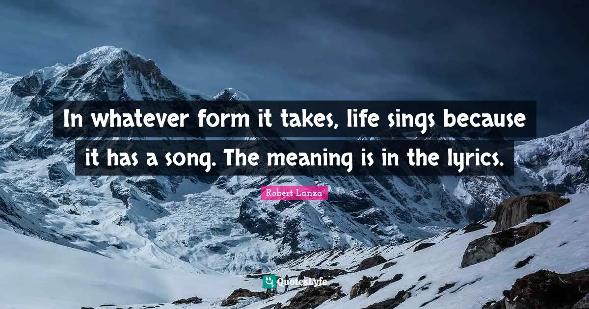 In whatever form it takes, life sings because it has a song. The meaning is in the lyrics.