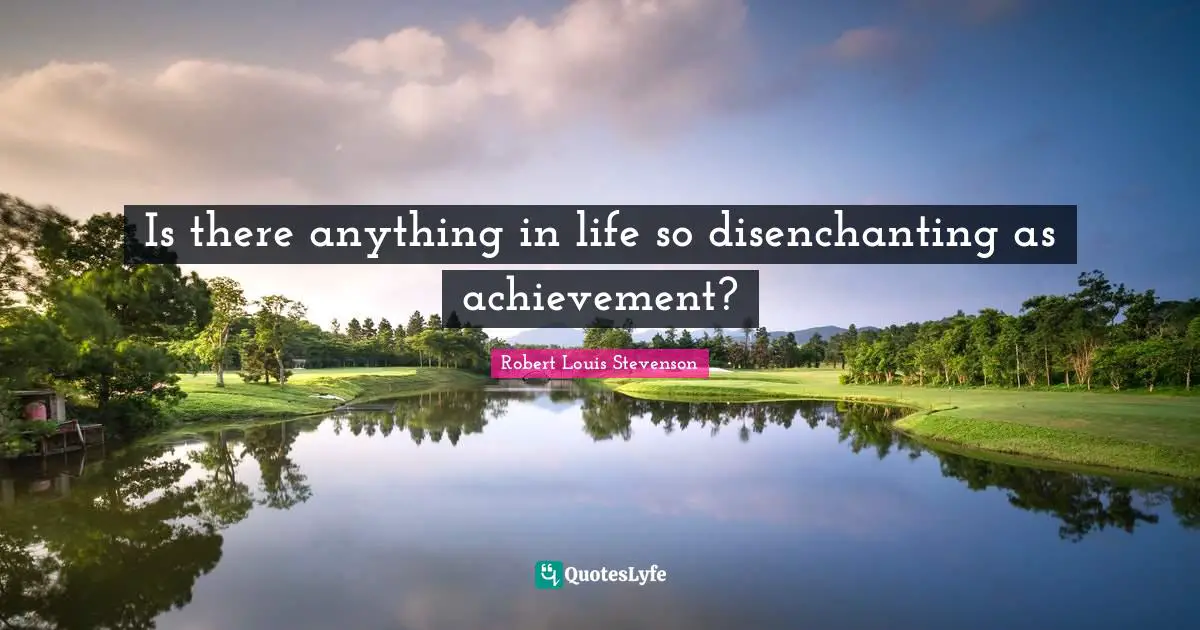 Is there anything in life so disenchanting as achievement?