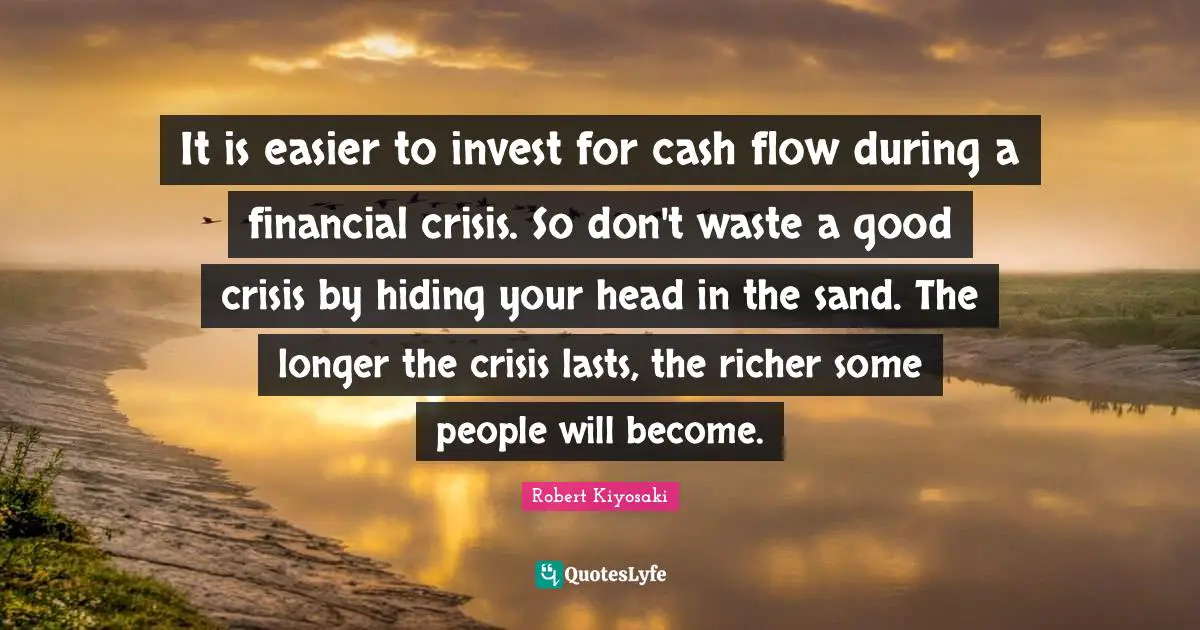 It is easier to invest for cash flow during a financial crisis. So don't waste a good crisis by hiding your head in the sand. The longer the crisis lasts, the richer some people will become.