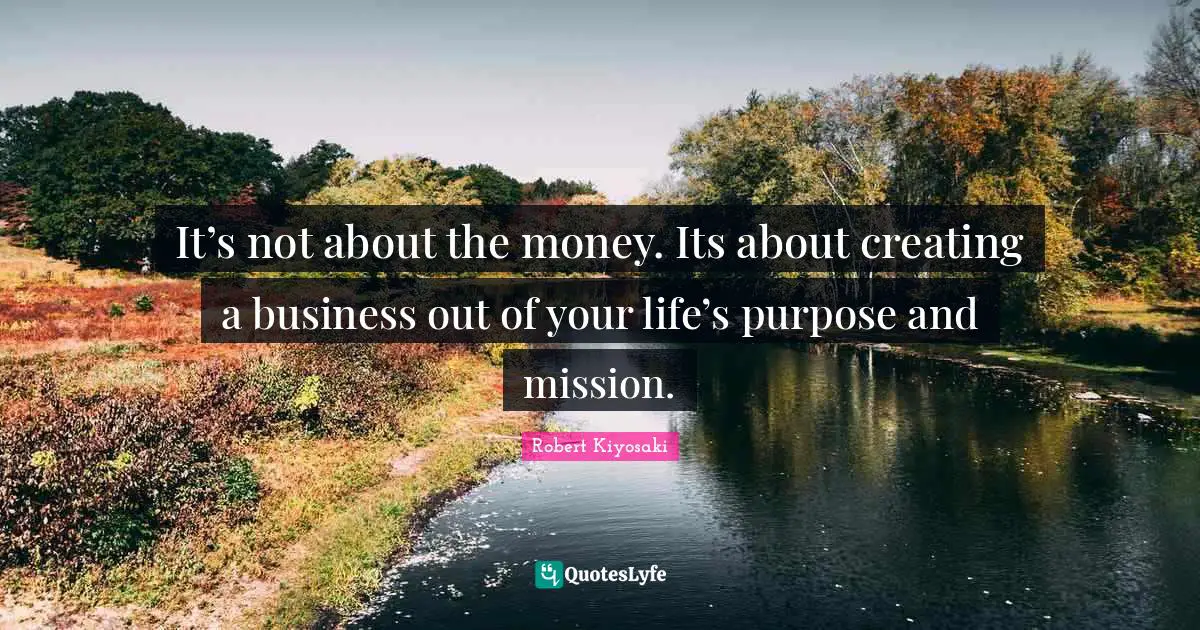 It’s not about the money. Its about creating a business out of your life’s purpose and mission.
