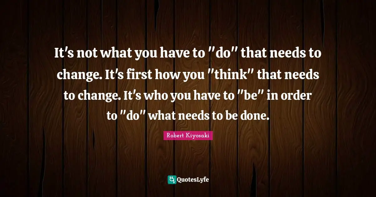 It's not what you have to "do" that needs to change. It's first how you "think" that needs to change. It's who you have to "be" in order to "do" what needs to be done.