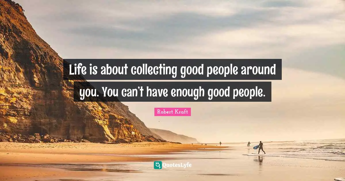 Life is about collecting good people around you. You can’t have enough good people.