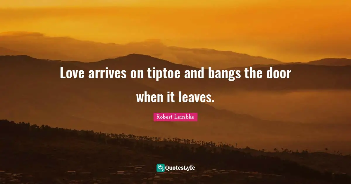 Love arrives on tiptoe and bangs the door when it leaves.