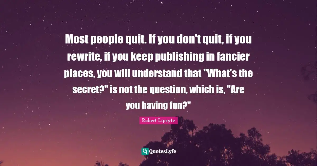 Most people quit. If you don't quit, if you rewrite, if you keep publishing in fancier places, you will understand that "What's the secret?" is not the question, which is, "Are you having fun?"