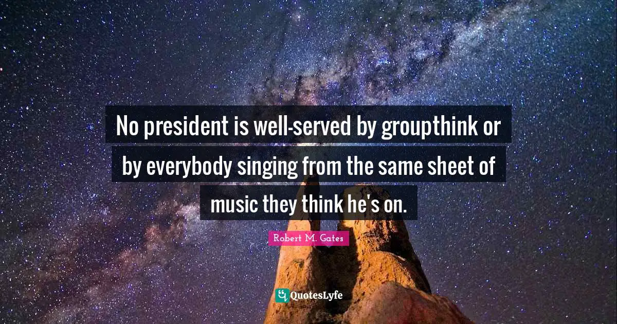 No president is well-served by groupthink or by everybody singing from the same sheet of music they think he's on.