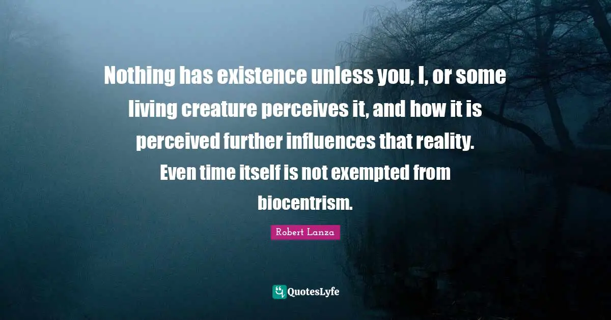 Nothing has existence unless you, I, or some living creature perceives it, and how it is perceived further influences that reality. Even time itself is not exempted from biocentrism.