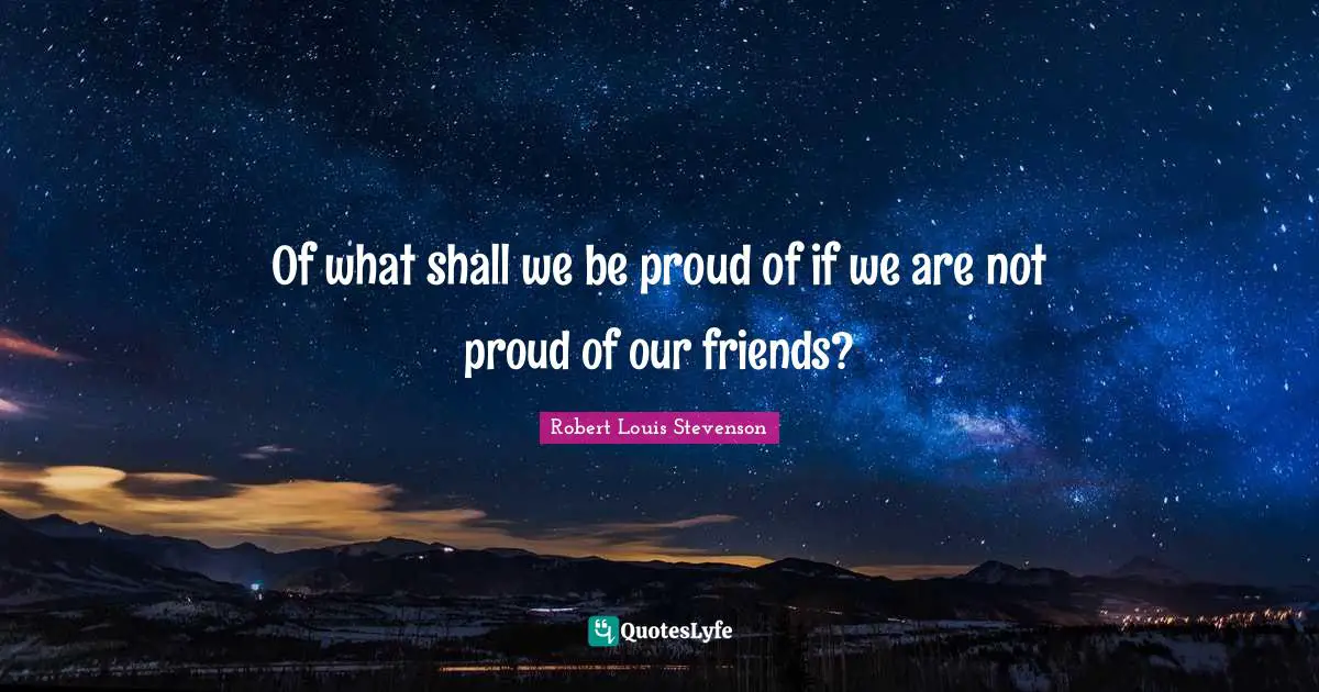 Of what shall we be proud of if we are not proud of our friends?