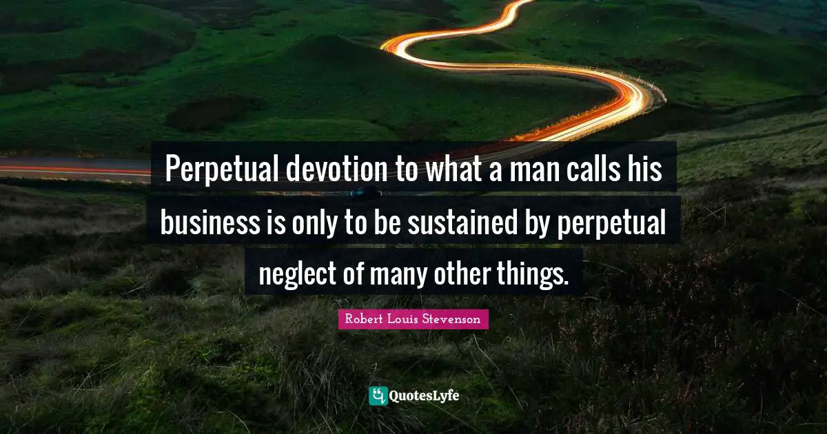 Perpetual devotion to what a man calls his business is only to be sustained by perpetual neglect of many other things.