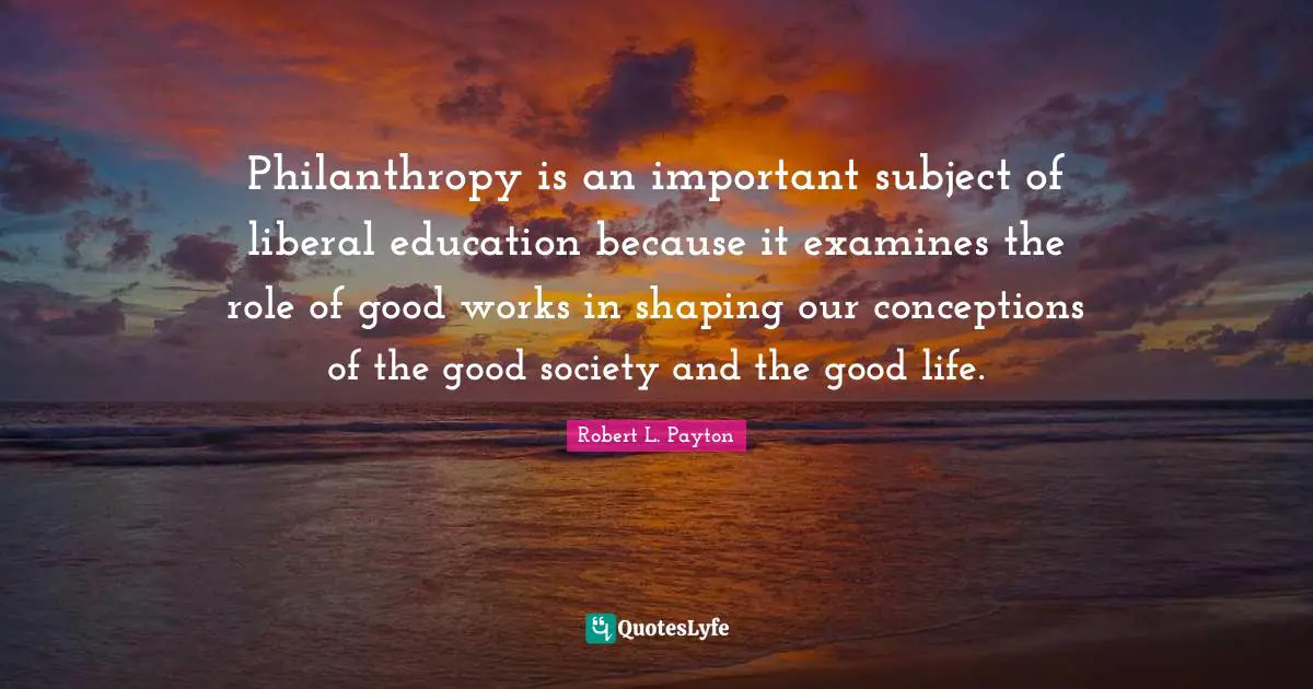Philanthropy is an important subject of liberal education because it examines the role of good works in shaping our conceptions of the good society and the good life.