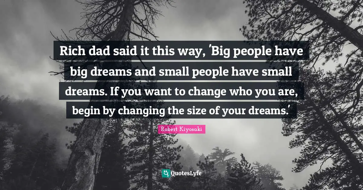 Rich dad said it this way, 'Big people have big dreams and small people have small dreams. If you want to change who you are, begin by changing the size of your dreams.'