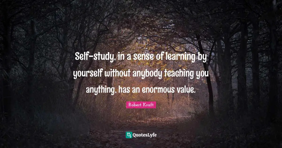 Self-study, in a sense of learning by yourself without anybody teaching you anything, has an enormous value.