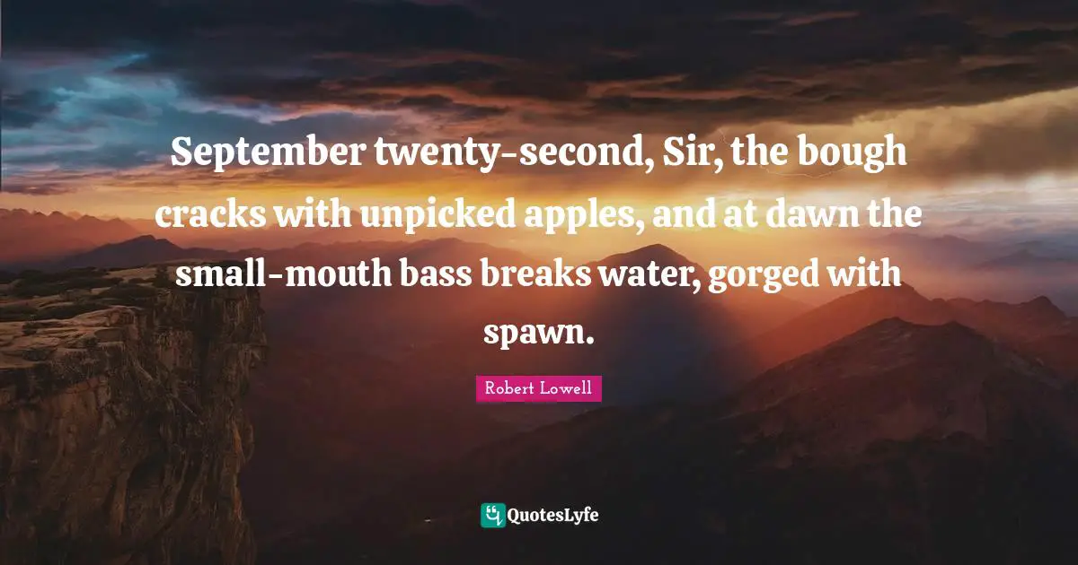 September twenty-second, Sir, the bough cracks with unpicked apples, and at dawn the small-mouth bass breaks water, gorged with spawn.