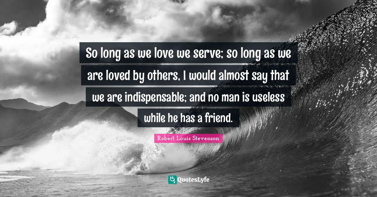 So long as we love we serve; so long as we are loved by others, I would almost say that we are indispensable; and no man is useless while he has a friend.