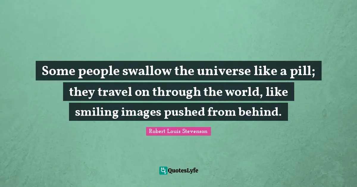 Some people swallow the universe like a pill; they travel on through the world, like smiling images pushed from behind.