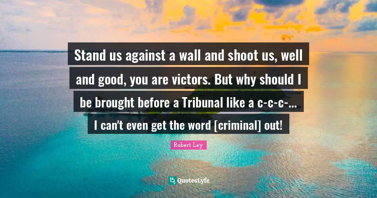 Stand us against a wall and shoot us, well and good, you are victors. But why should I be brought before a Tribunal like a c-c-c-... I can't even get the word [criminal] out!