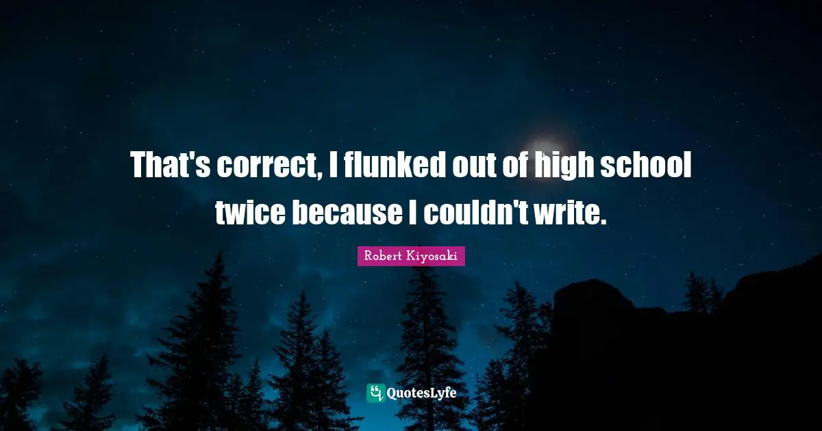 That's correct, I flunked out of high school twice because I couldn't write.