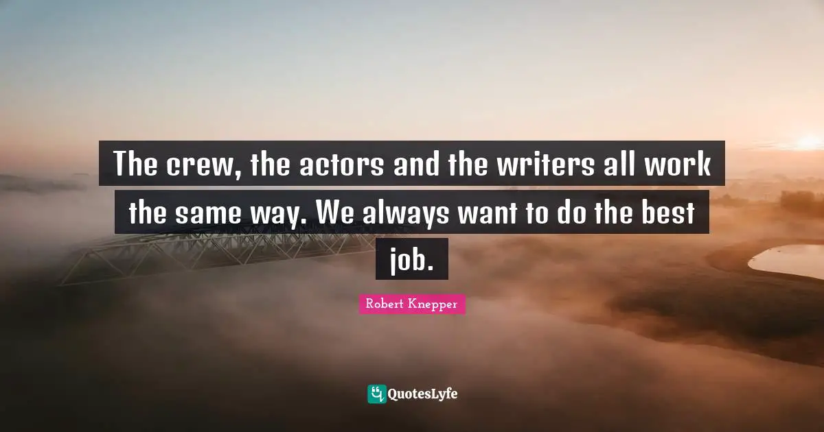 The crew, the actors and the writers all work the same way. We always want to do the best job.