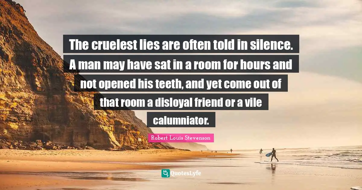 The cruelest lies are often told in silence. A man may have sat in a room for hours and not opened his teeth, and yet come out of that room a disloyal friend or a vile calumniator.