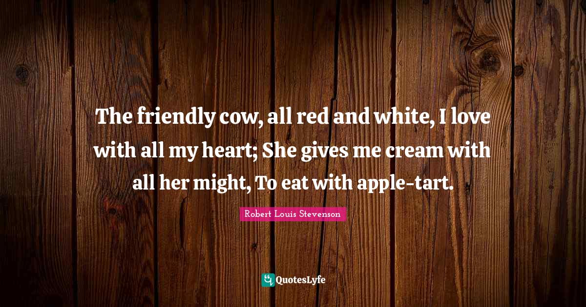 The friendly cow, all red and white, I love with all my heart; She gives me cream with all her might, To eat with apple-tart.