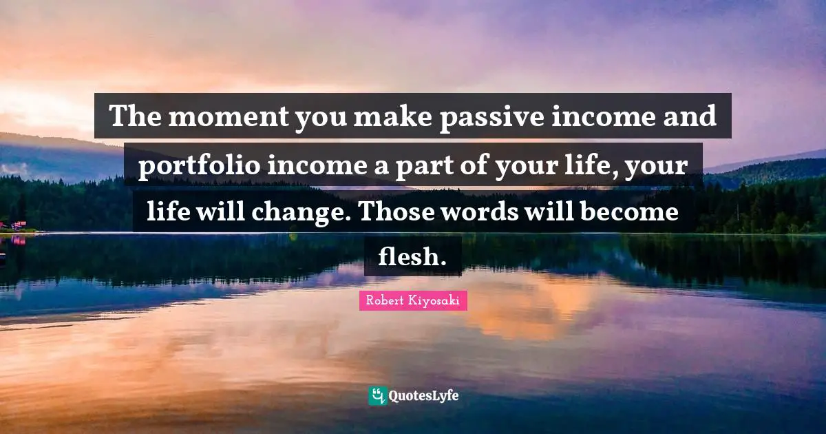 The moment you make passive income and portfolio income a part of your life, your life will change. Those words will become flesh.