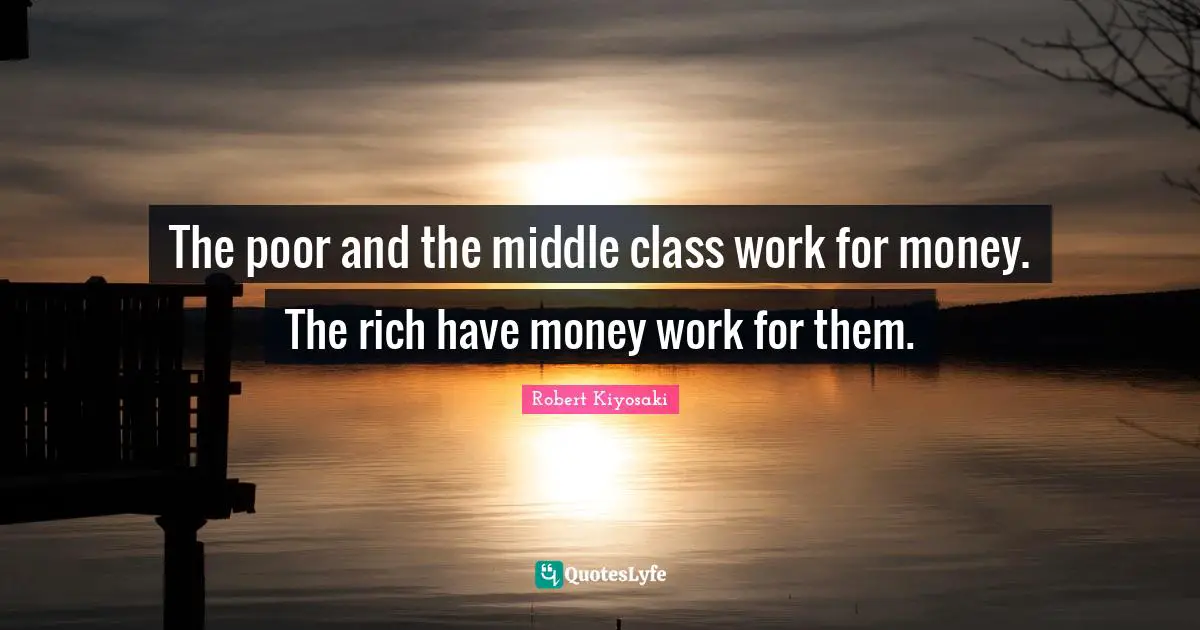 The poor and the middle class work for money. The rich have money work for them.