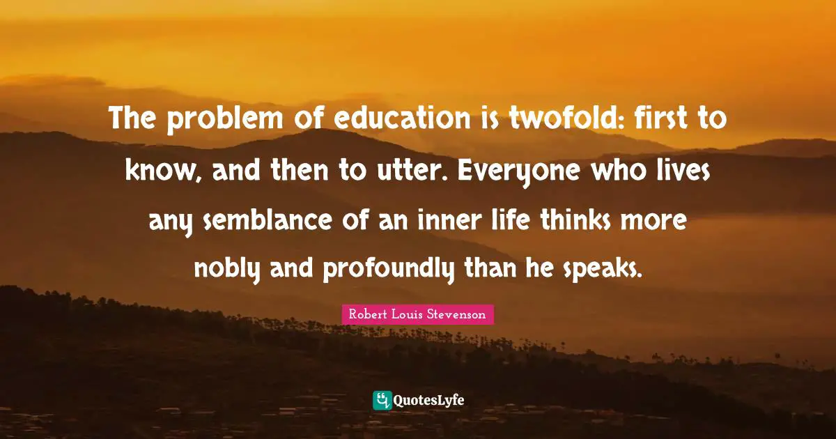 The problem of education is twofold: first to know, and then to utter. Everyone who lives any semblance of an inner life thinks more nobly and profoundly than he speaks.