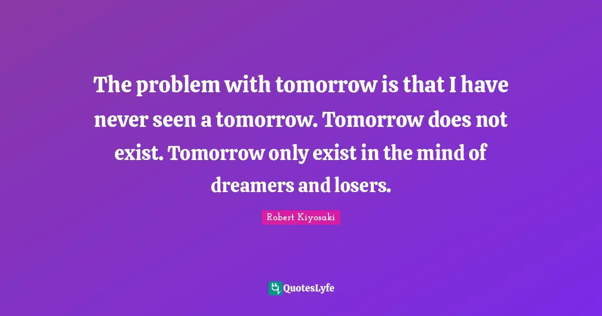 The problem with tomorrow is that I have never seen a tomorrow. Tomorrow does not exist. Tomorrow only exist in the mind of dreamers and losers.