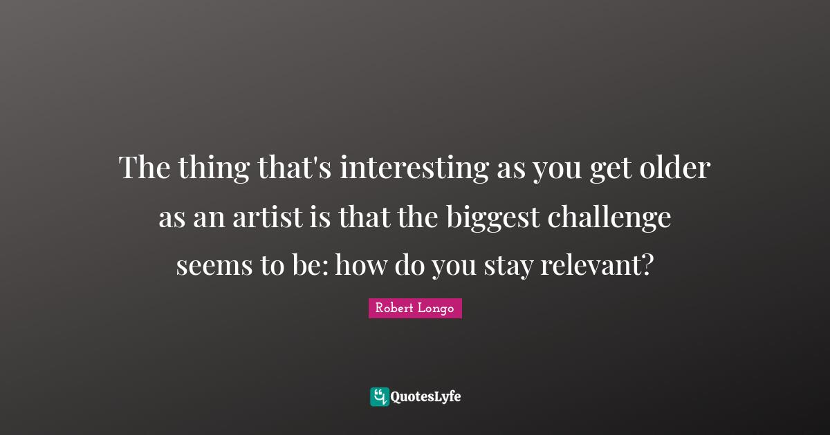 The thing that's interesting as you get older as an artist is that the biggest challenge seems to be: how do you stay relevant?