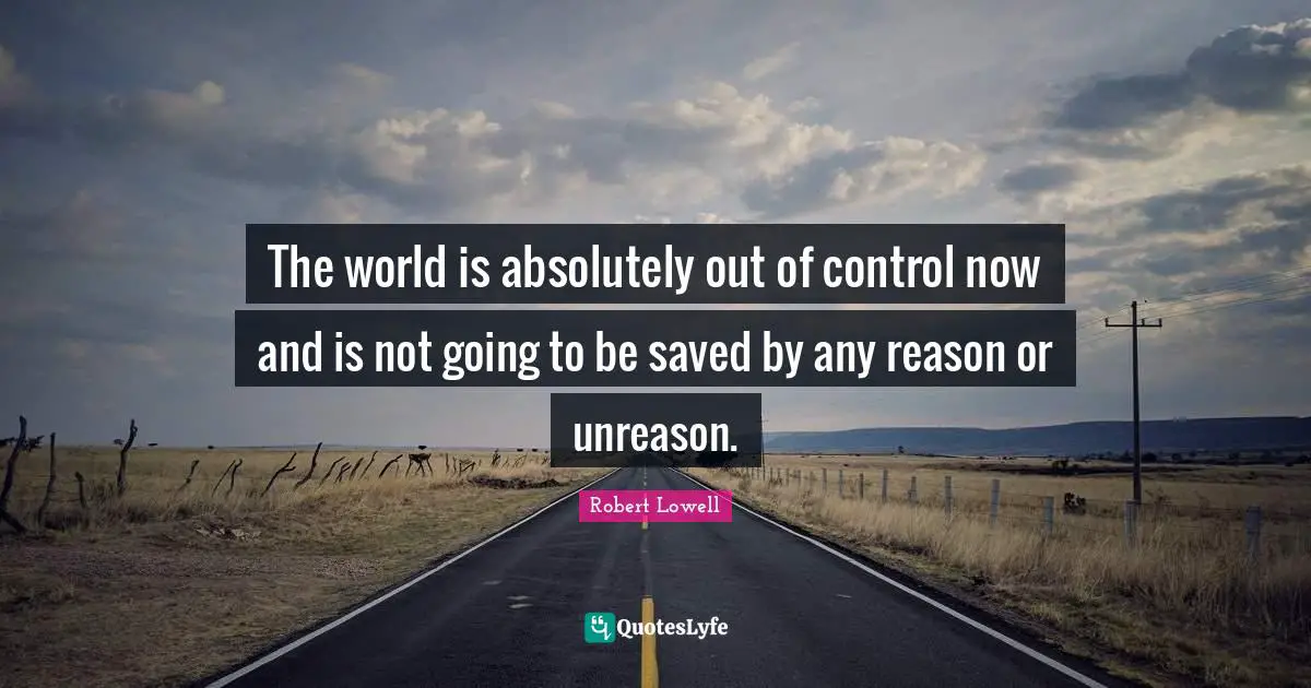 The world is absolutely out of control now and is not going to be saved by any reason or unreason.