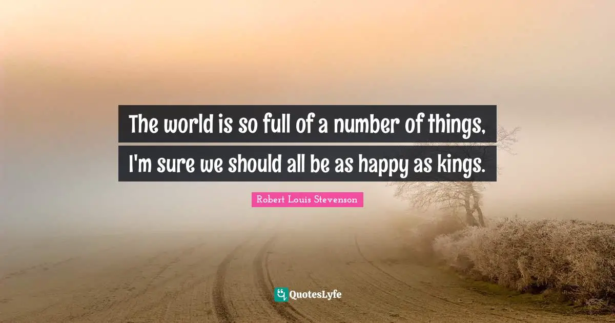 The world is so full of a number of things, I'm sure we should all be as happy as kings.