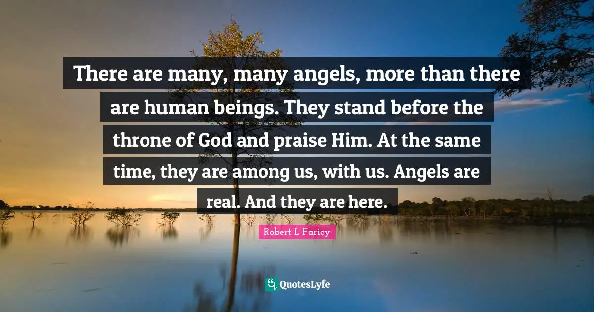 There are many, many angels, more than there are human beings. They stand before the throne of God and praise Him. At the same time, they are among us, with us. Angels are real. And they are here.