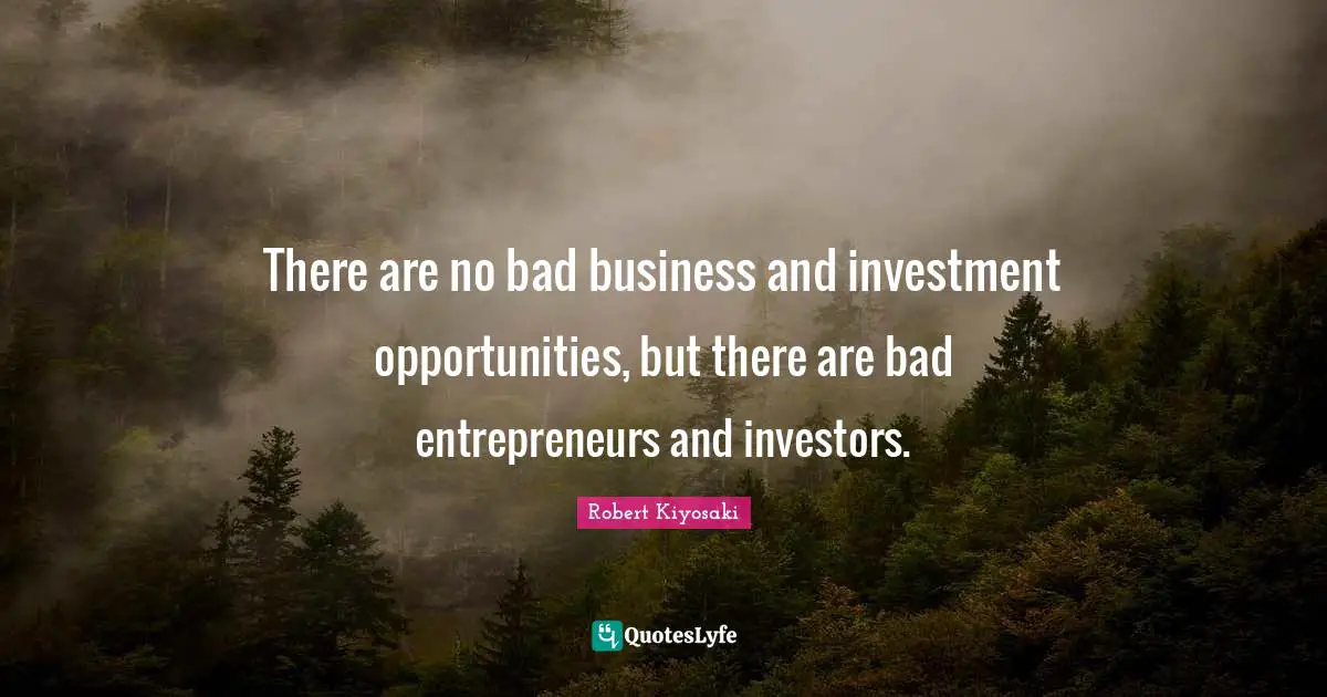 There are no bad business and investment opportunities, but there are bad entrepreneurs and investors.