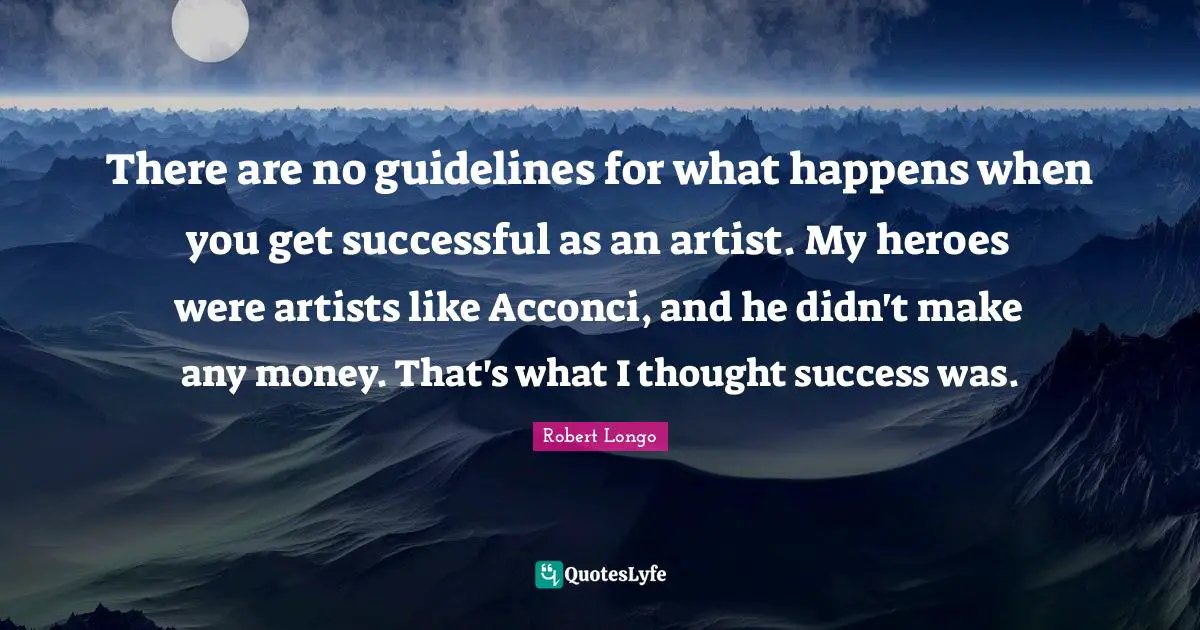 There are no guidelines for what happens when you get successful as an artist. My heroes were artists like Acconci, and he didn't make any money. That's what I thought success was.