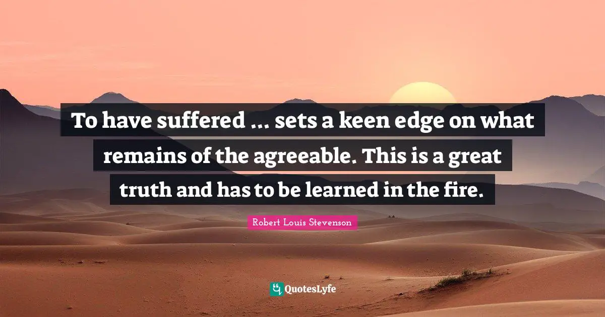 To have suffered ... sets a keen edge on what remains of the agreeable. This is a great truth and has to be learned in the fire.
