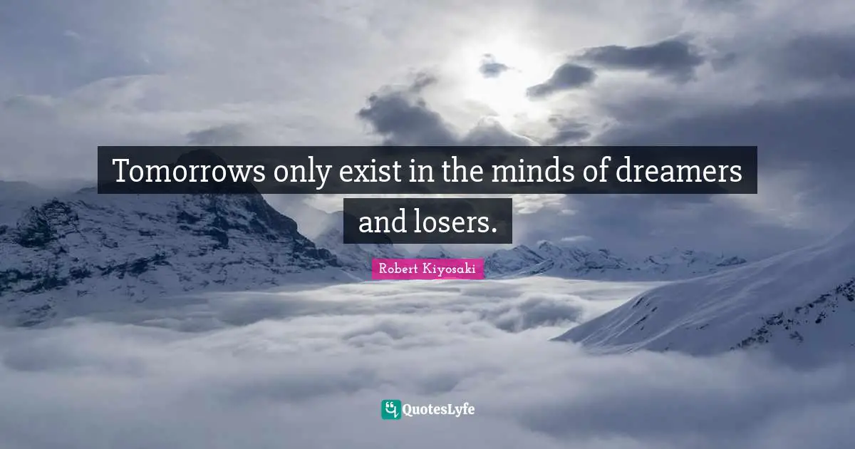 Tomorrows only exist in the minds of dreamers and losers.