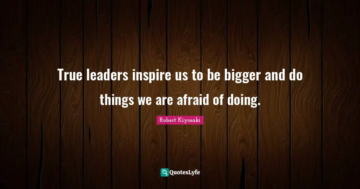 True leaders inspire us to be bigger and do things we are afraid of doing.